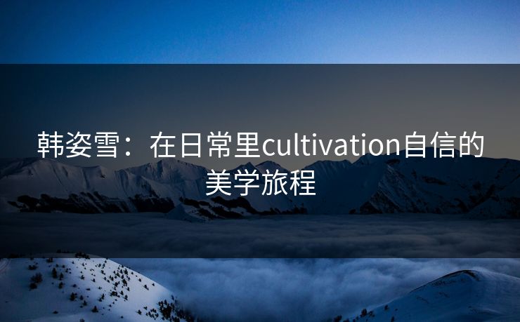 韩姿雪:在日常里cultivation自信的美学旅程 韩姿雪:在日常里cultivation自信的美学旅程
