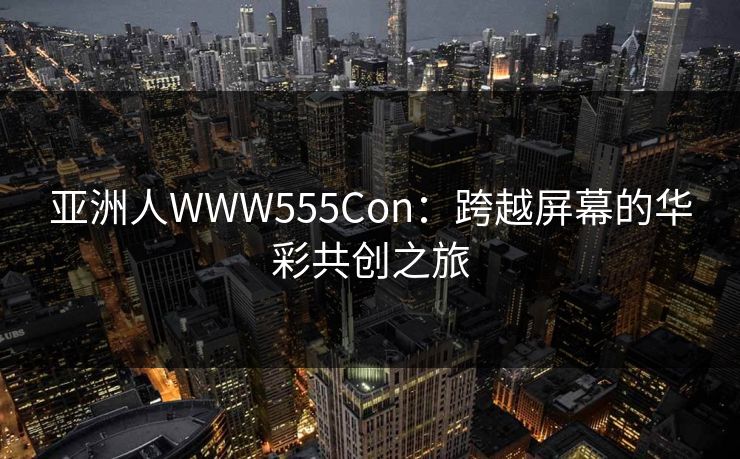 亚洲人WWW555Con：跨越屏幕的华彩共创之旅