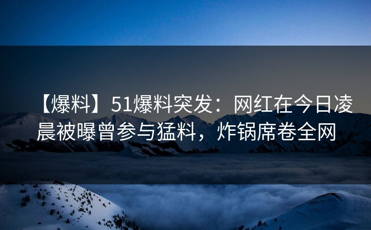 【爆料】51爆料突发：网红在今日凌晨被曝曾参与猛料，炸锅席卷全网