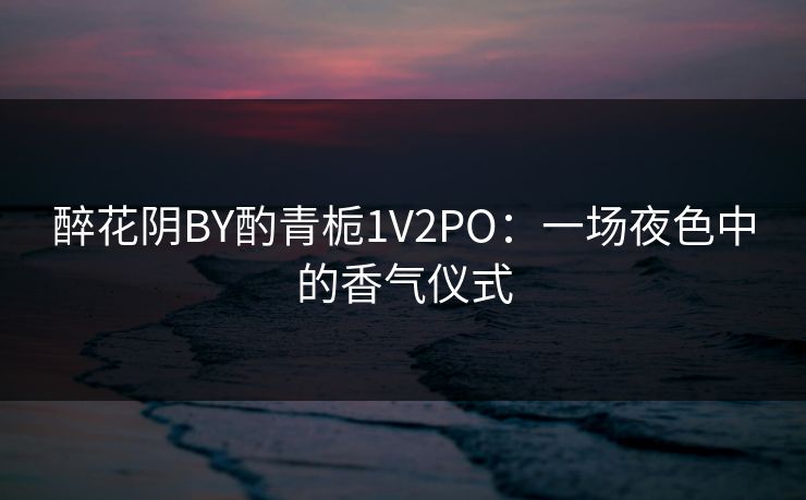 醉花阴BY酌青栀1V2PO:一场夜色中的香气仪式 醉花阴BY酌青栀1V2PO:一场夜色中的香气仪式