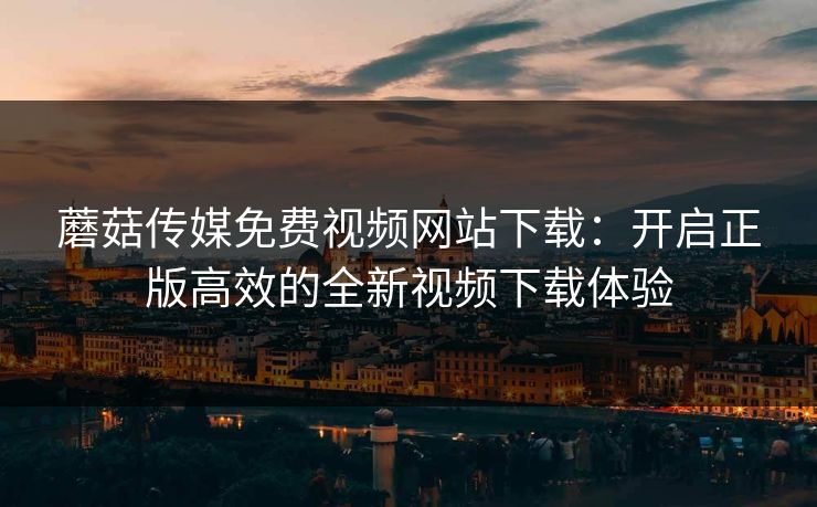 蘑菇传媒免费视频网站下载：开启正版高效的全新视频下载体验