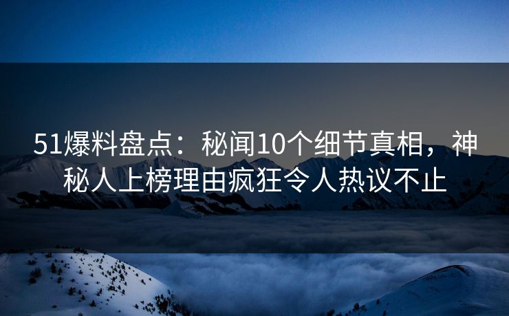 51爆料盘点：秘闻10个细节真相，神秘人上榜理由疯狂令人热议不止