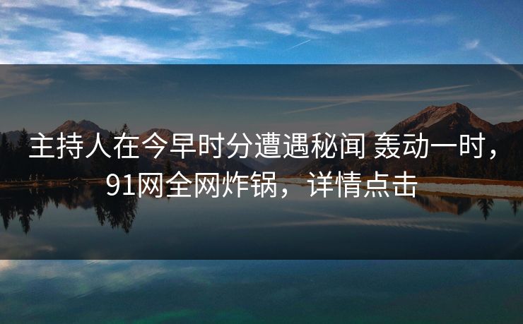 主持人在今早时分遭遇秘闻 轰动一时,91网全网炸锅,详情点击 主持人在今早时分遭遇秘闻 轰动一时,91网全网炸锅,详情点击