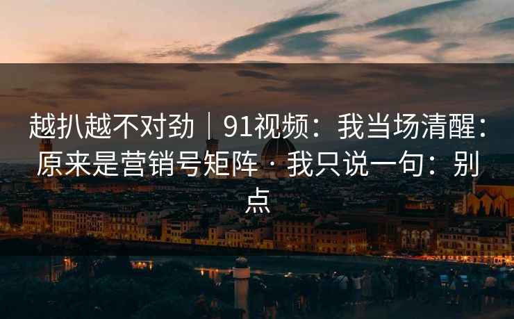 越扒越不对劲｜91视频：我当场清醒：原来是营销号矩阵 · 我只说一句：别点