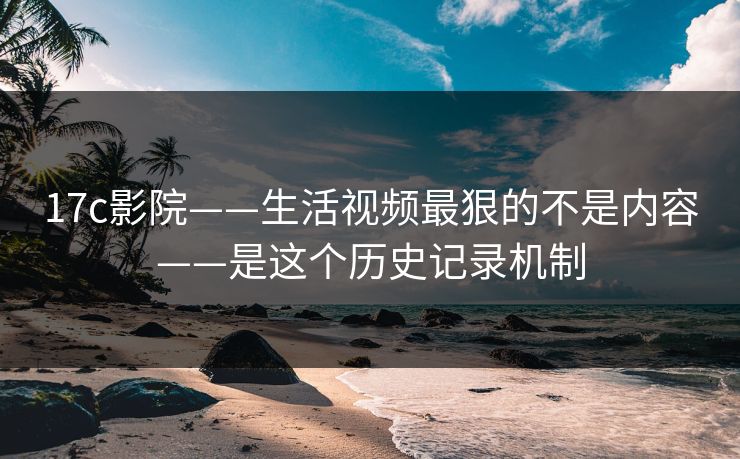 17c影院——生活视频最狠的不是内容——是这个历史记录机制