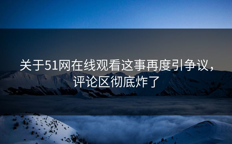 关于51网在线观看这事再度引争议，评论区彻底炸了