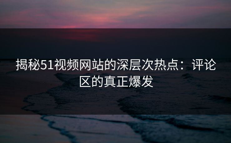 揭秘51视频网站的深层次热点：评论区的真正爆发