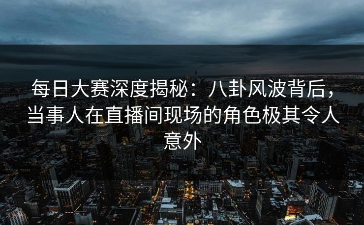 每日大赛深度揭秘：八卦风波背后，当事人在直播间现场的角色极其令人意外