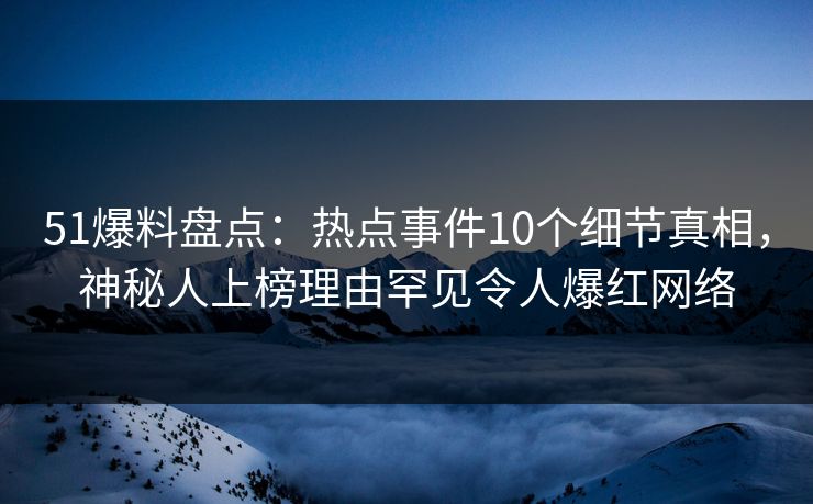 51爆料盘点：热点事件10个细节真相，神秘人上榜理由罕见令人爆红网络