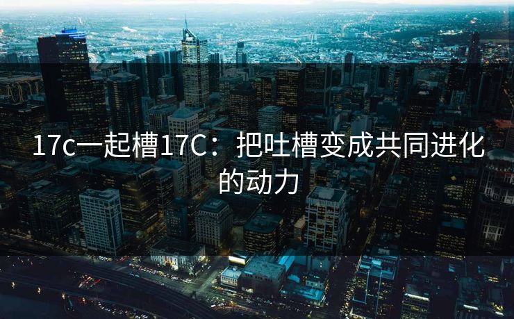 17c一起槽17C:把吐槽变成共同进化的动力 17c一起槽17C:把吐槽变成共同进化的动力