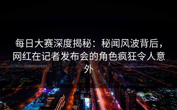 每日大赛深度揭秘：秘闻风波背后，网红在记者发布会的角色疯狂令人意外