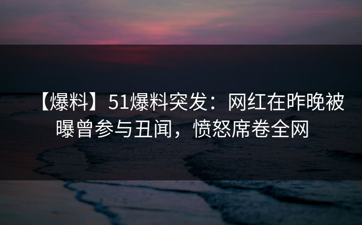 【爆料】51爆料突发：网红在昨晚被曝曾参与丑闻，愤怒席卷全网
