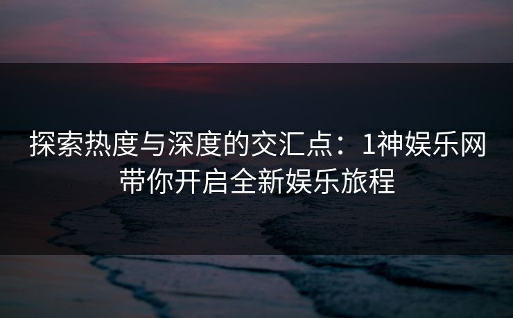 探索热度与深度的交汇点：1神娱乐网带你开启全新娱乐旅程