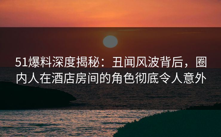 51爆料深度揭秘：丑闻风波背后，圈内人在酒店房间的角色彻底令人意外