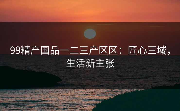 99精产国品一二三产区区:匠心三域,生活新主张 99精产国品一二三产区区:匠心三域,生活新主张