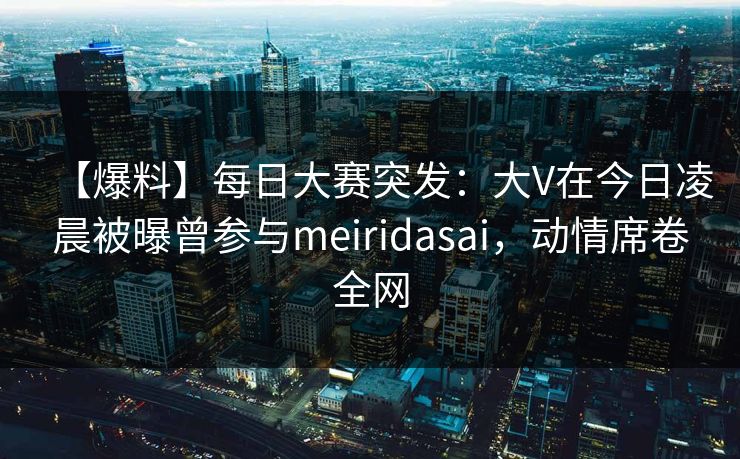 【爆料】每日大赛突发：大V在今日凌晨被曝曾参与meiridasai，动情席卷全网