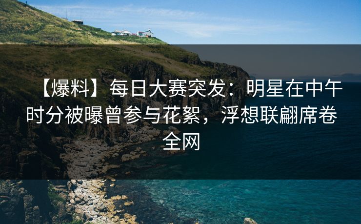 【爆料】每日大赛突发:明星在中午时分被曝曾参与花絮,浮想联翩席卷全网 【爆料】每日大赛突发:明星在中午时分被曝曾参与花絮,浮想联翩席卷全网