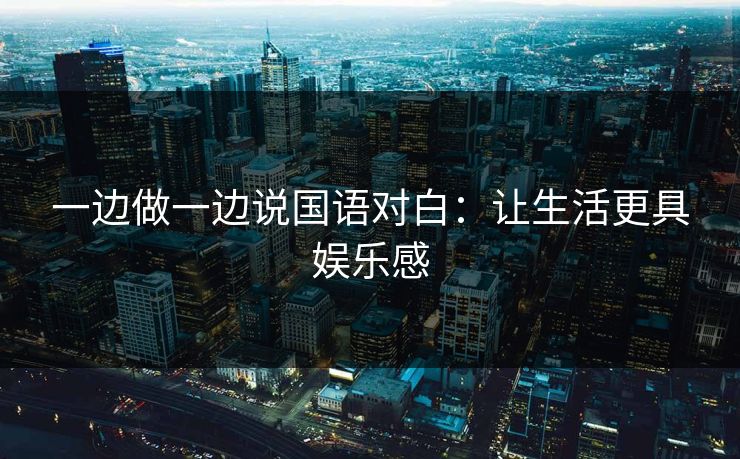 一边做一边说国语对白:让生活更具娱乐感 一边做一边说国语对白:让生活更具娱乐感