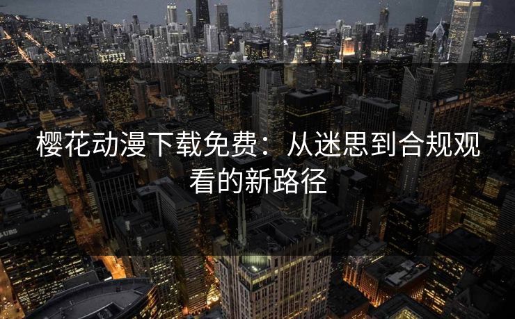 樱花动漫下载免费:从迷思到合规观看的新路径 樱花动漫下载免费:从迷思到合规观看的新路径