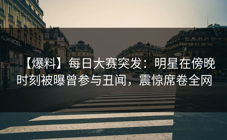 【爆料】每日大赛突发：明星在傍晚时刻被曝曾参与丑闻，震惊席卷全网
