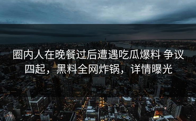 圈内人在晚餐过后遭遇吃瓜爆料 争议四起，黑料全网炸锅，详情曝光