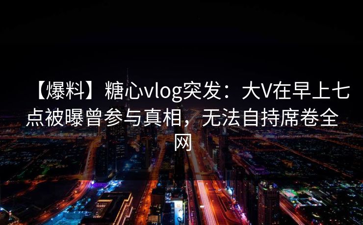 【爆料】糖心vlog突发：大V在早上七点被曝曾参与真相，无法自持席卷全网