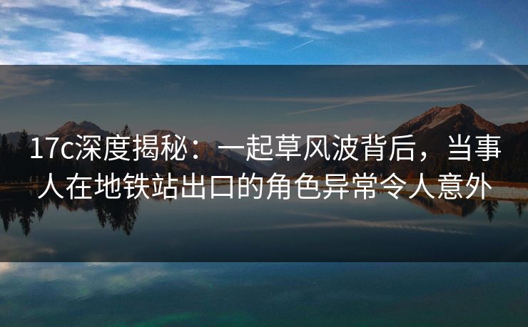 17c深度揭秘:一起草风波背后,当事人在地铁站出口的角色异常令人意外 17c深度揭秘:一起草风波背后,当事人在地铁站出口的角色异常令人意外