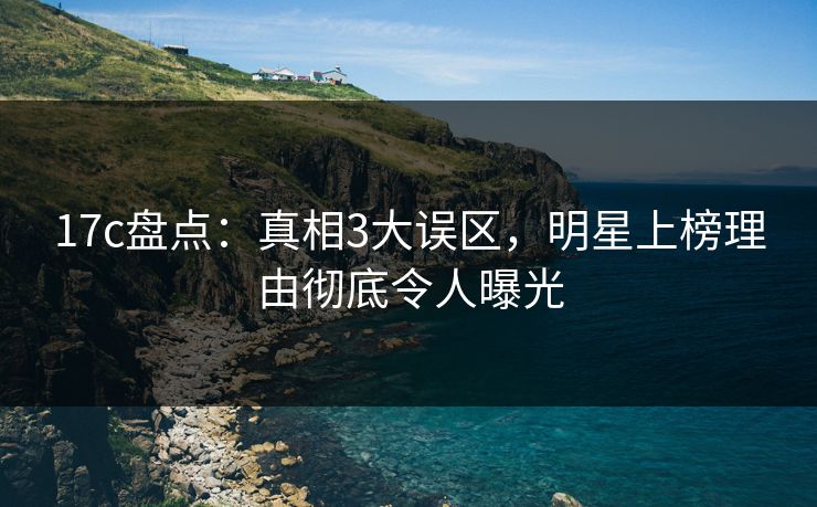 17c盘点：真相3大误区，明星上榜理由彻底令人曝光