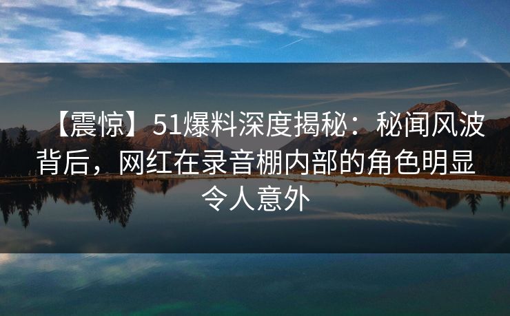 【震惊】51爆料深度揭秘：秘闻风波背后，网红在录音棚内部的角色明显令人意外