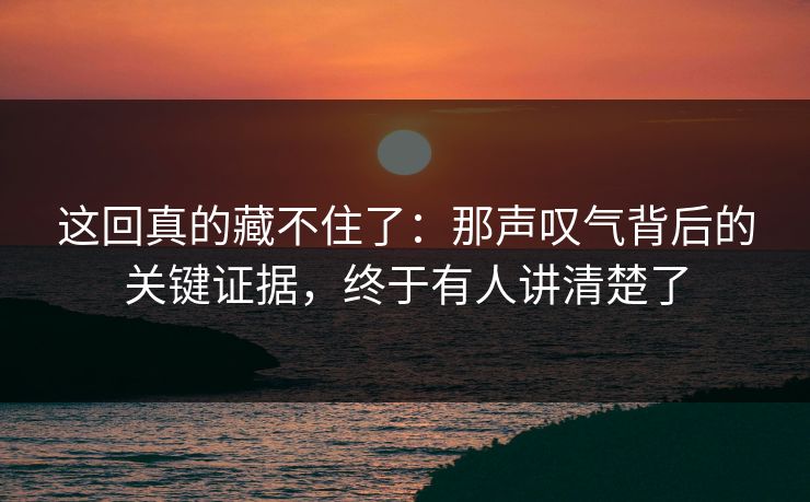 这回真的藏不住了：那声叹气背后的关键证据，终于有人讲清楚了