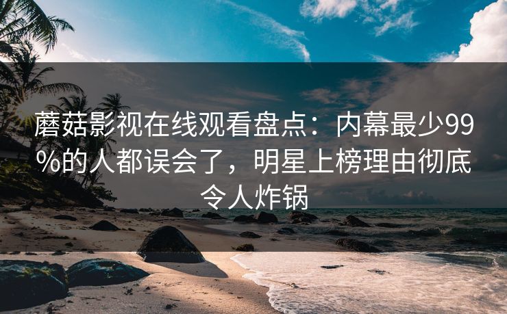 蘑菇影视在线观看盘点：内幕最少99%的人都误会了，明星上榜理由彻底令人炸锅