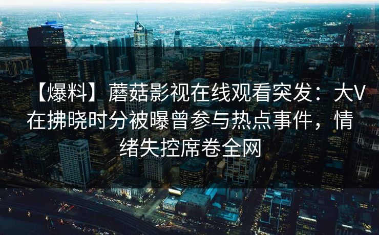 【爆料】蘑菇影视在线观看突发:大V在拂晓时分被曝曾参与热点事件,情绪失控席卷全网 【爆料】蘑菇影视在线观看突发:大V在拂晓时分被曝曾参与热点事件,情绪失控席卷全网