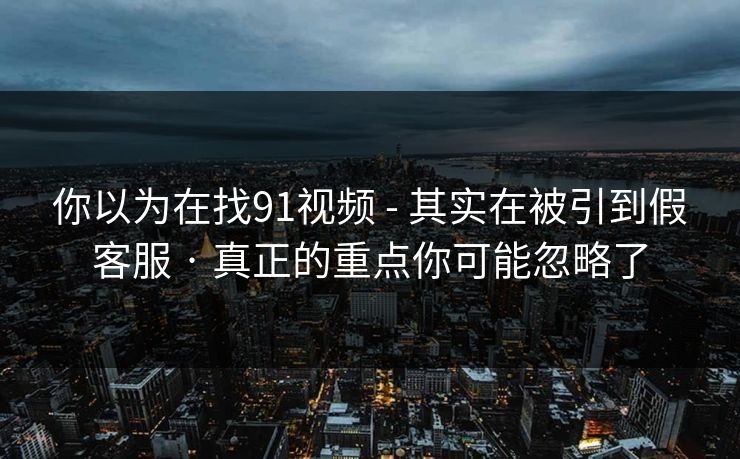 你以为在找91视频 - 其实在被引到假客服 · 真正的重点你可能忽略了
