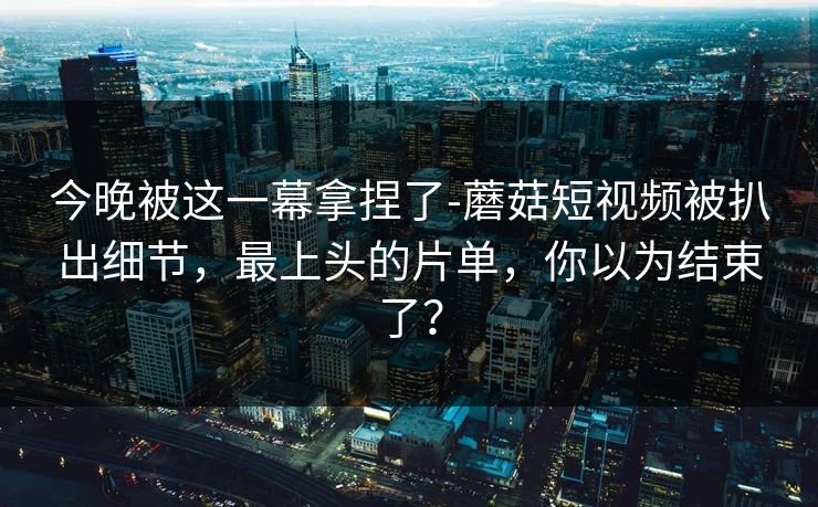 今晚被这一幕拿捏了-蘑菇短视频被扒出细节，最上头的片单，你以为结束了？