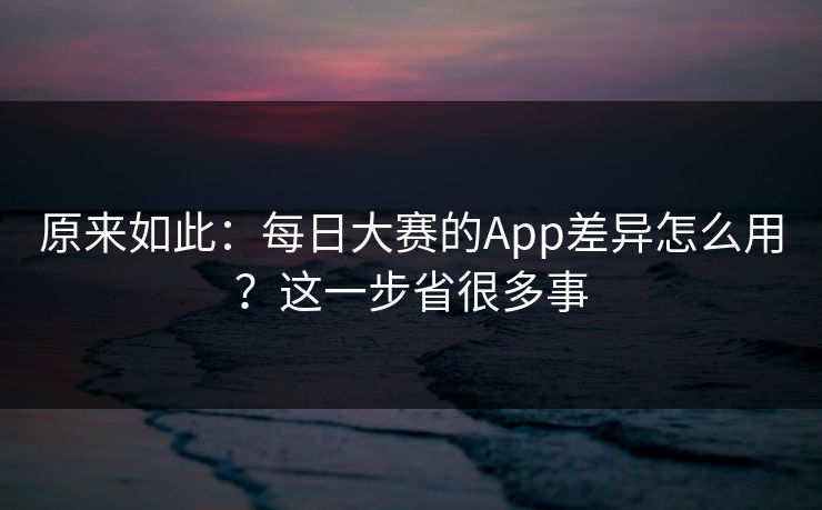 原来如此:每日大赛的App差异怎么用?这一步省很多事 原来如此:每日大赛的App差异怎么用?这一步省很多事