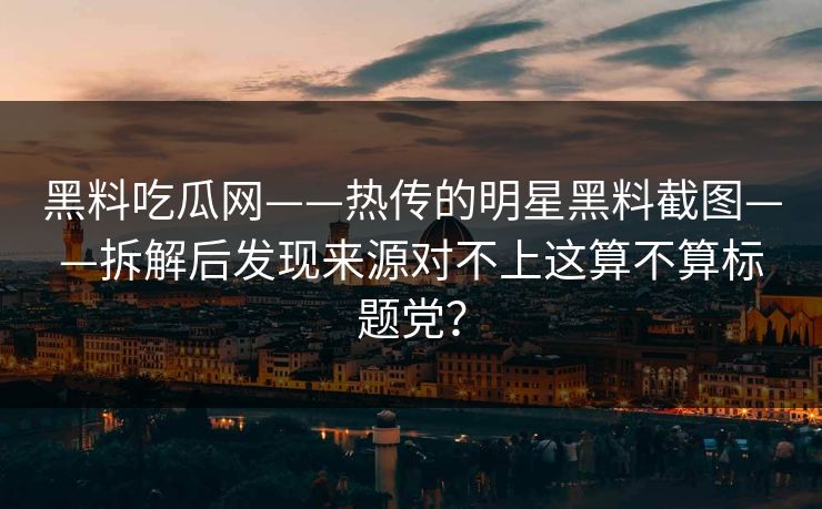 黑料吃瓜网——热传的明星黑料截图——拆解后发现来源对不上这算不算标题党？