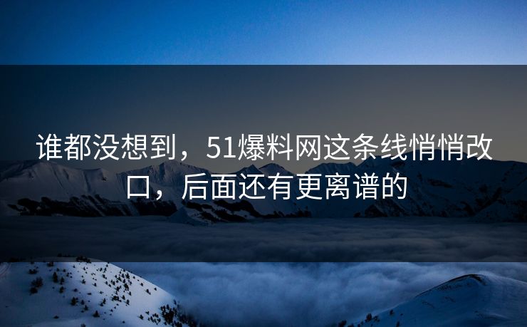 谁都没想到，51爆料网这条线悄悄改口，后面还有更离谱的